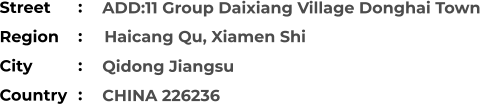ADD:11 Group Daixiang Village Donghai Town   Qidong Jiangsu CHINA 226236 Street        Region          Haicang Qu, Xiamen Shi City                Country     :  :  :  :
